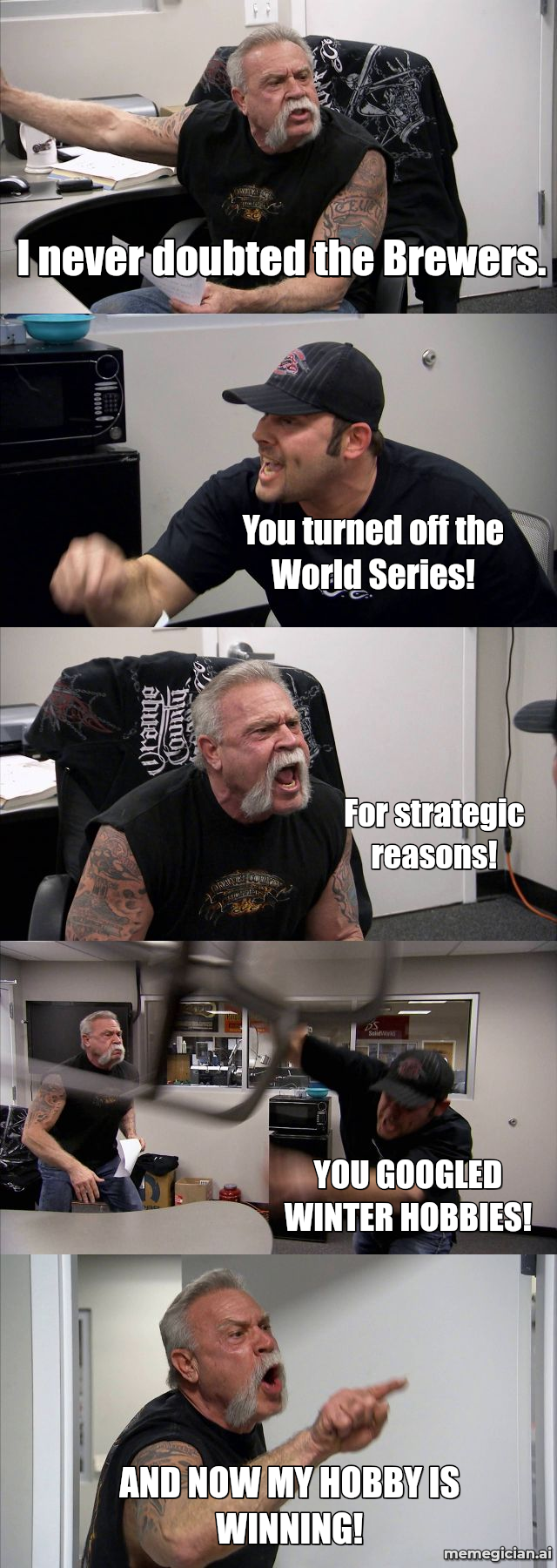 Brewers’ Seventh-Inning Comeback meme: I never doubted the Brewers. — You turned off the World Series! — For strategic reasons! — YOU GOOGLED WINTER HOBBIES! — AND NOW MY HOBBY...